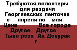 Требуются волонтеры для раздачи Георгиевских ленточек с 30 апреля по 9 мая. › Цена ­ 2 000 - Все города Другое » Другое   . Тыва респ.,Ак-Довурак г.